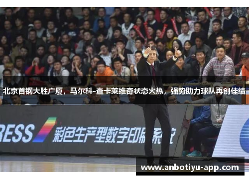 北京首钢大胜广厦，马尔科-查卡莱维奇状态火热，强势助力球队再创佳绩