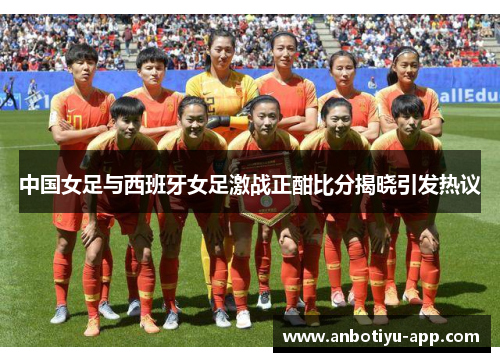中国女足与西班牙女足激战正酣比分揭晓引发热议